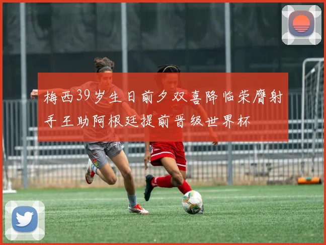 梅西39岁生日前夕双喜降临荣膺射手王助阿根廷提前晋级世界杯