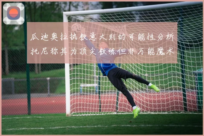瓜迪奥拉执教意大利的可能性分析托尼称其为顶尖教练但非万能魔术师