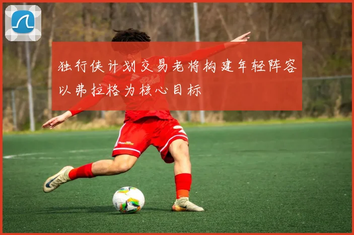 独行侠计划交易老将构建年轻阵容以弗拉格为核心目标