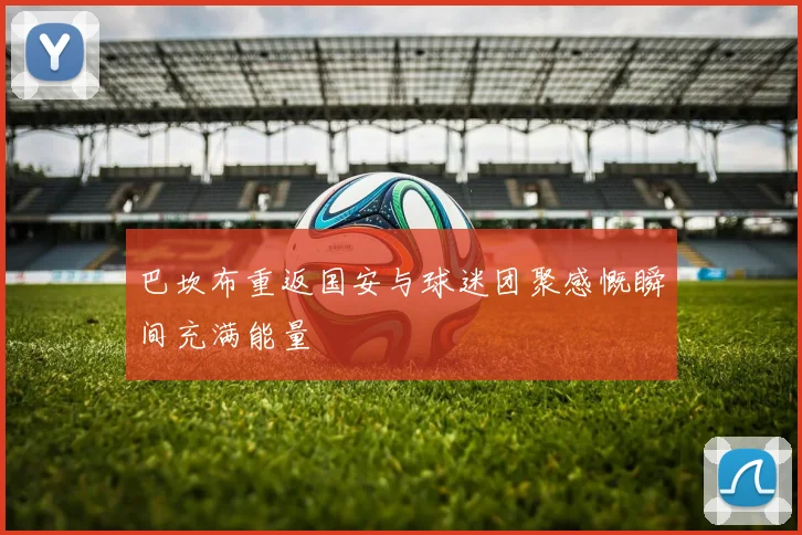 巴坎布重返国安与球迷团聚感慨瞬间充满能量