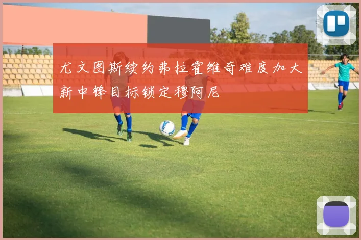 尤文图斯续约弗拉霍维奇难度加大新中锋目标锁定穆阿尼