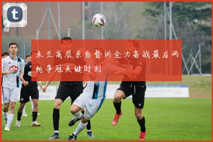 米兰高层亲自督训全力备战最后两轮争冠关键时刻
