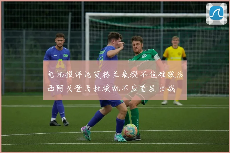 电讯报评论英格兰表现不佳难敌法西阿戈登马杜埃凯不应首发出战