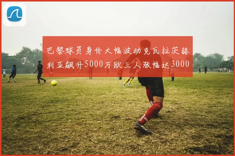 巴黎球员身价大幅波动克瓦拉茨赫利亚飙升5000万欧三人涨幅达3000万欧