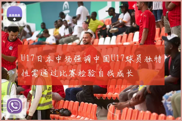 U17日本中场强调中国U17球员独特性需通过比赛检验自我成长