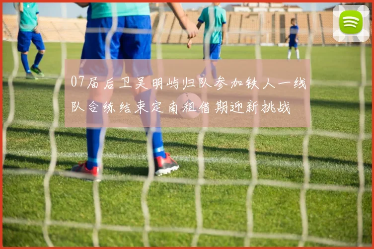07届后卫吴明屿归队参加铁人一线队合练结束定南租借期迎新挑战