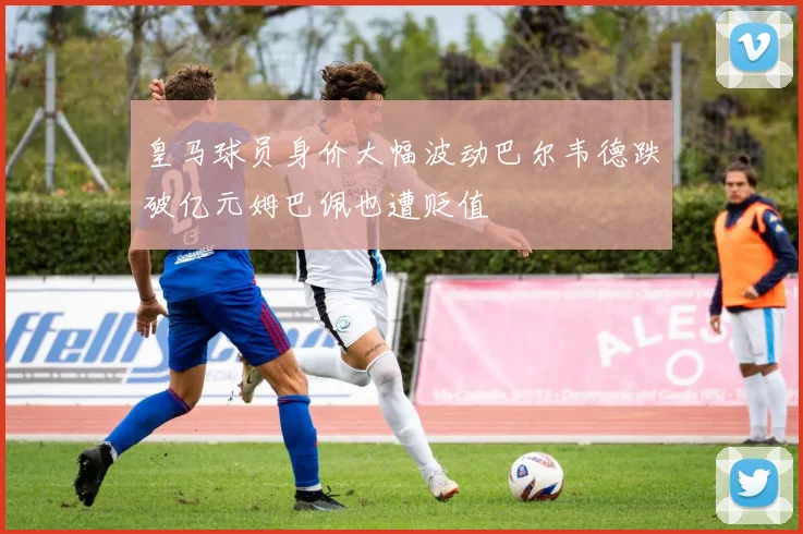 皇马球员身价大幅波动巴尔韦德跌破亿元姆巴佩也遭贬值