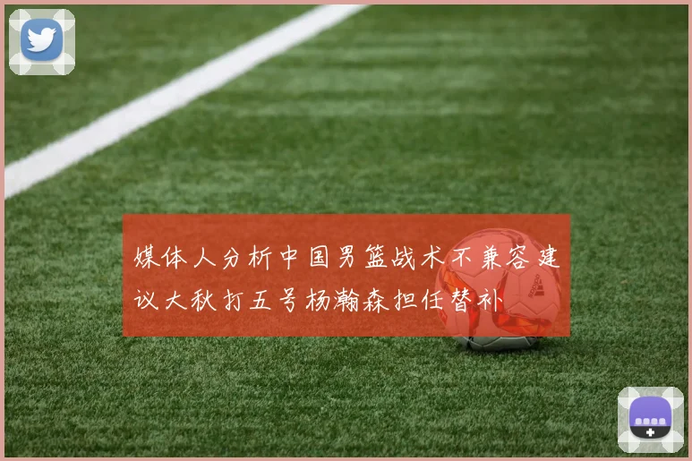媒体人分析中国男篮战术不兼容建议大秋打五号杨瀚森担任替补