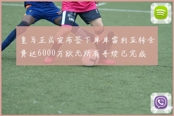 皇马正式宣布签下库库雷利亚转会费达6000万欧元所有手续已完成