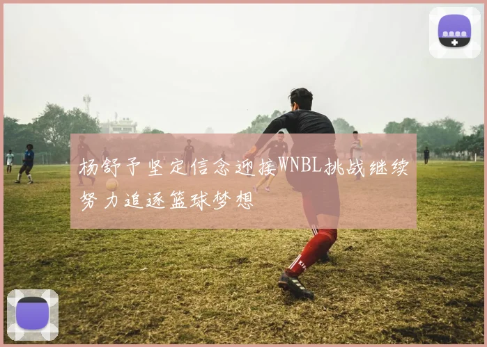 杨舒予坚定信念迎接WNBL挑战继续努力追逐篮球梦想