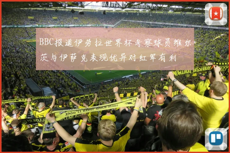 BBC报道伊劳拉世界杯考察球员维尔茨与伊萨克表现优异对红军有利