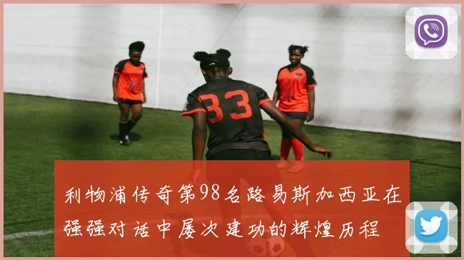 利物浦传奇第98名路易斯加西亚在强强对话中屡次建功的辉煌历程