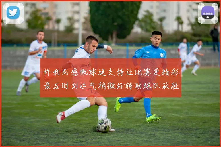 许利民感慨球迷支持让比赛更精彩最后时刻运气稍微好转助球队获胜