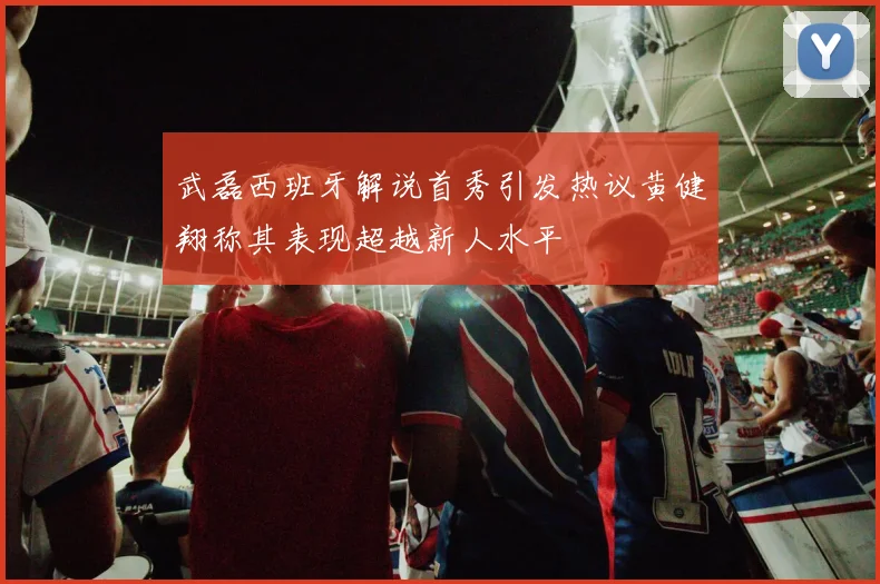 武磊西班牙解说首秀引发热议黄健翔称其表现超越新人水平