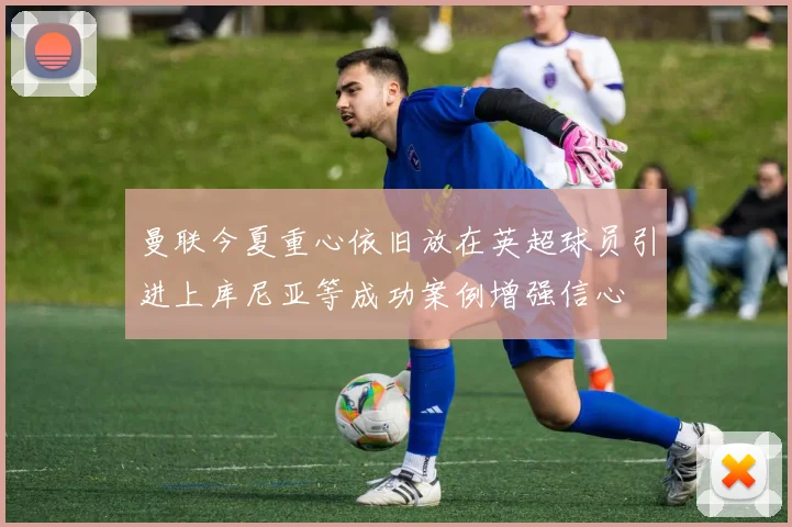 曼联今夏重心依旧放在英超球员引进上库尼亚等成功案例增强信心