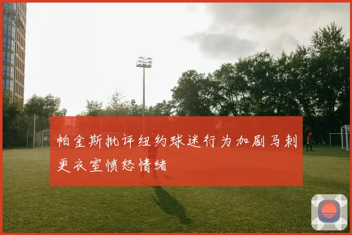 帕金斯批评纽约球迷行为加剧马刺更衣室愤怒情绪
