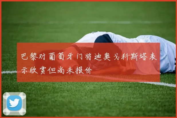 巴黎对葡萄牙门将迪奥戈科斯塔表示欣赏但尚未报价