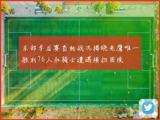 东部季后赛首轮战况揭晓老鹰唯一胜利76人和骑士遭遇横扫困境