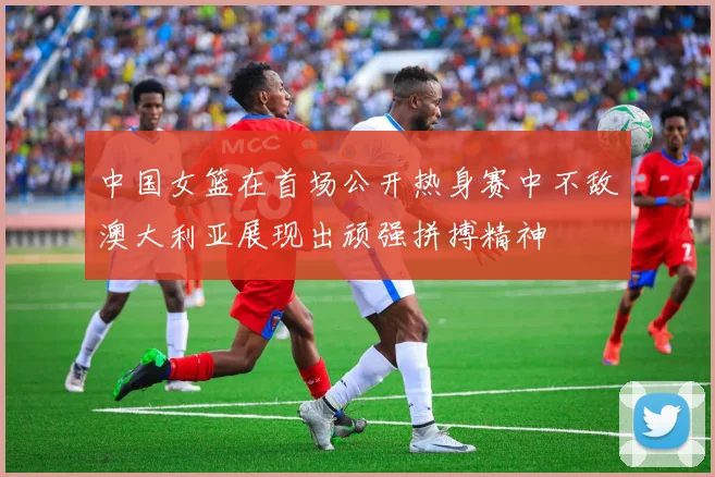 中国女篮在首场公开热身赛中不敌澳大利亚展现出顽强拼搏精神